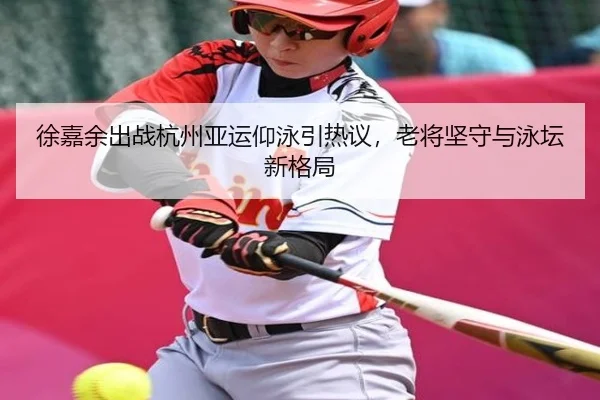 徐嘉余出战杭州亚运仰泳引热议，老将坚守与泳坛新格局